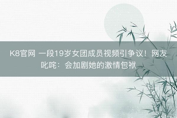 K8官网 一段19岁女团成员视频引争议！网友叱咤：会加剧她的激情包袱