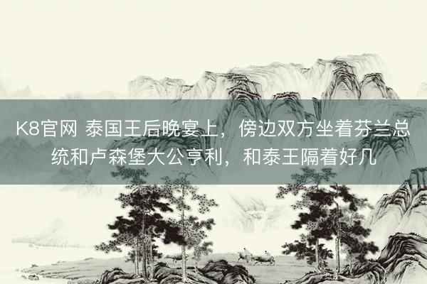 K8官网 泰国王后晚宴上，傍边双方坐着芬兰总统和卢森堡大公亨利，和泰王隔着好几