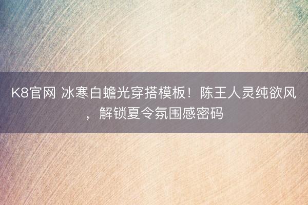 K8官网 冰寒白蟾光穿搭模板！陈王人灵纯欲风，解锁夏令氛围感密码