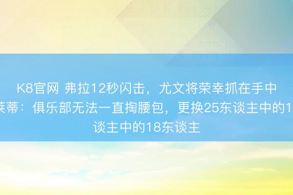 K8官网 弗拉12秒闪击,尤文将荣幸抓在手中,斯帕莱蒂:俱乐部无法一直掏腰包,更换25东谈主中的18东谈主