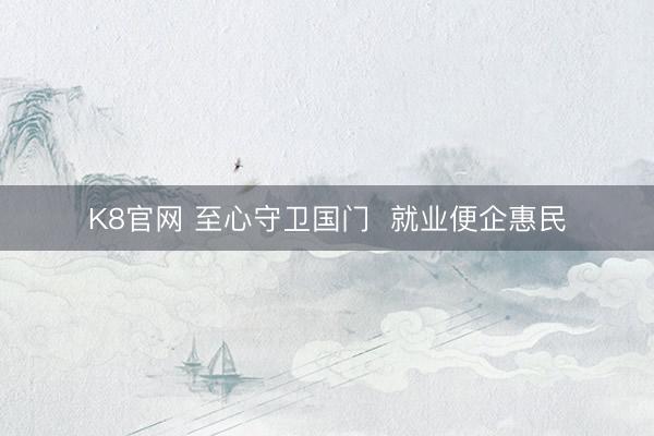 K8官网 至心守卫国门 就业便企惠民