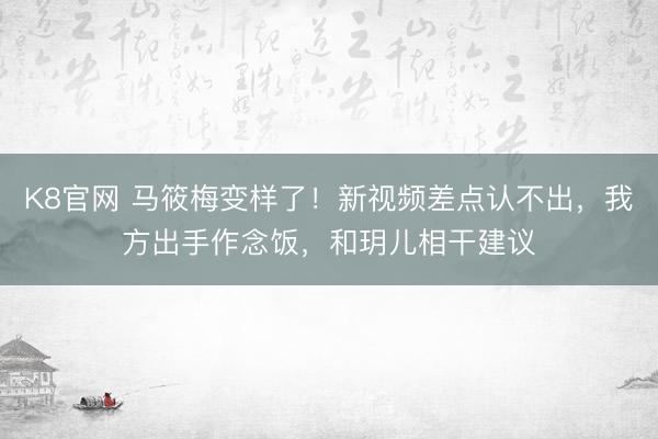 K8官网 马筱梅变样了！新视频差点认不出，我方出手作念饭，和玥儿相干建议