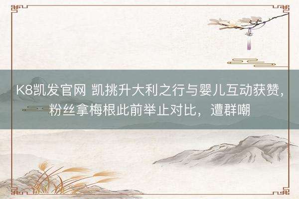 K8凯发官网 凯挑升大利之行与婴儿互动获赞，粉丝拿梅根此前举止对比，遭群嘲