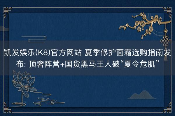 凯发娱乐(K8)官方网站 夏季修护面霜选购指南发布: 顶奢阵营+国货黑马王人破“夏令危肌”