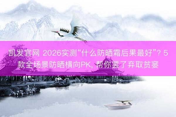 凯发官网 2026实测“什么防晒霜后果最好”? 5款全场景防晒横向PK, 帮你罢了弃取贫窭