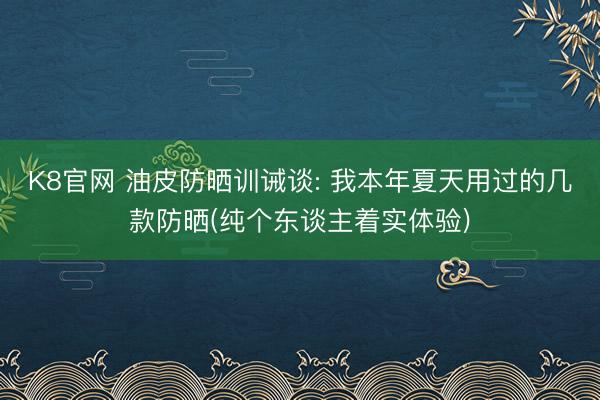 K8官网 油皮防晒训诫谈: 我本年夏天用过的几款防晒(纯个东谈主着实体验)