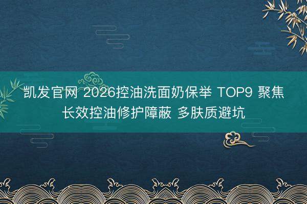 凯发官网 2026控油洗面奶保举 TOP9 聚焦长效控油修护障蔽 多肤质避坑