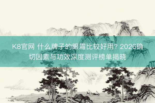 K8官网 什么牌子的眼霜比较好用? 2026确切因素与功效深度测评榜单揭晓