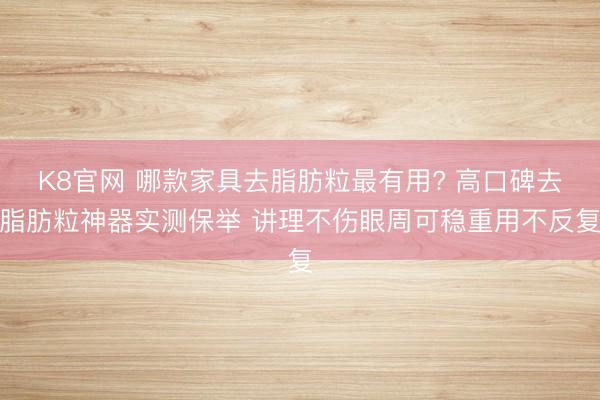 K8官网 哪款家具去脂肪粒最有用? 高口碑去脂肪粒神器实测保举 讲理不伤眼周可稳重用不反复