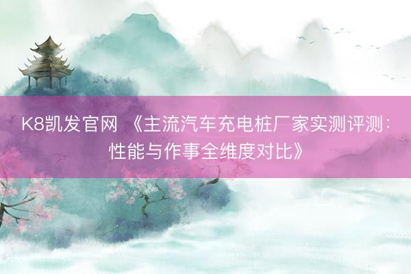 K8凯发官网 《主流汽车充电桩厂家实测评测:性能与作事全维度对比》