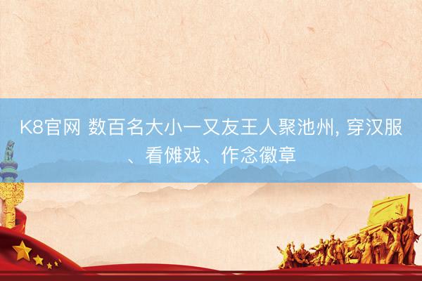 K8官网 数百名大小一又友王人聚池州, 穿汉服、看傩戏、作念徽章