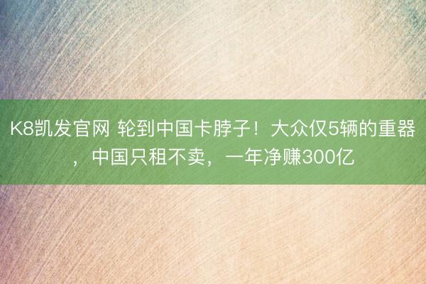 K8凯发官网 轮到中国卡脖子！大众仅5辆的重器，中国只租不卖，一年净赚300亿