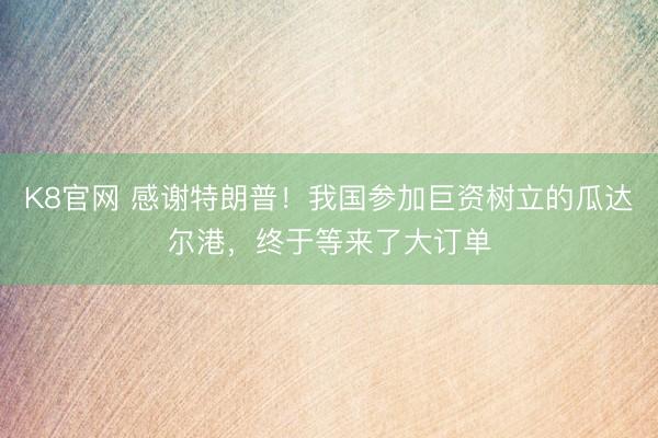 K8官网 感谢特朗普！我国参加巨资树立的瓜达尔港，终于等来了大订单