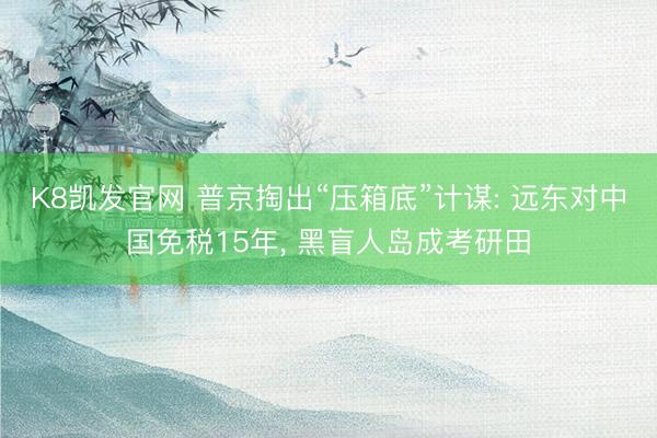 K8凯发官网 普京掏出“压箱底”计谋: 远东对中国免税15年， 黑盲人岛成考研田
