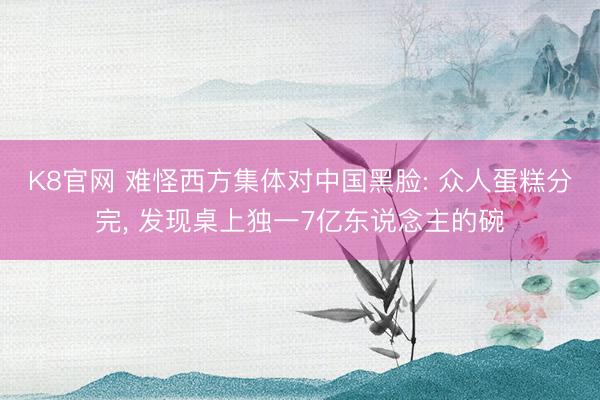 K8官网 难怪西方集体对中国黑脸: 众人蛋糕分完， 发现桌上独一7亿东说念主的碗