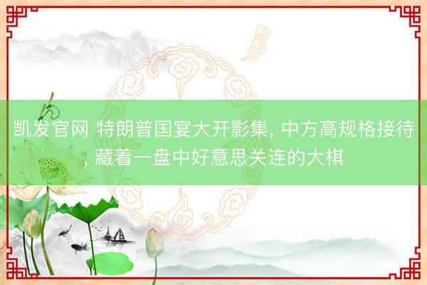 凯发官网 特朗普国宴大开影集， 中方高规格接待， 藏着一盘中好意思关连的大棋