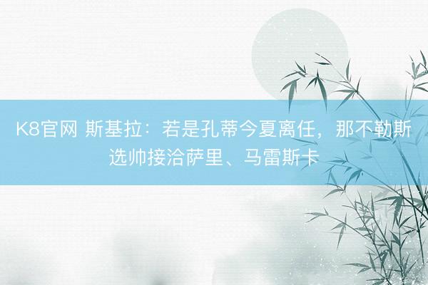 K8官网 斯基拉：若是孔蒂今夏离任，那不勒斯选帅接洽萨里、马雷斯卡
