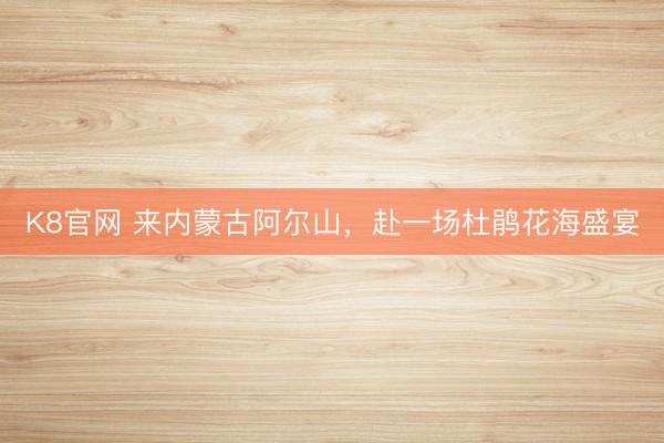 K8官网 来内蒙古阿尔山，赴一场杜鹃花海盛宴
