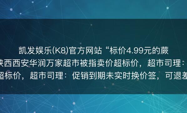 凯发娱乐(K8)官方网站 “标价4.99元的蕨根粉丝，收款5.9元”，陕西西安华润万家超市被指卖价超标价，超市司理：促销到期未实时换价签，可退差价10倍