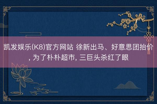 凯发娱乐(K8)官方网站 徐新出马、好意思团抬价, 为了朴朴超市, 三巨头杀红了眼