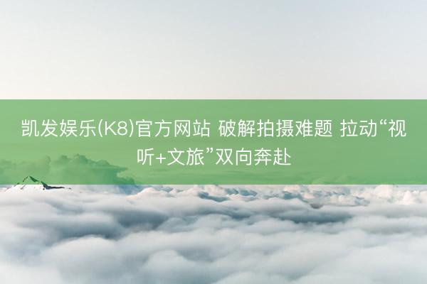 凯发娱乐(K8)官方网站 破解拍摄难题 拉动“视听+文旅”双向奔赴
