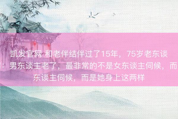 凯发官网 和老伴结伴过了15年，75岁老东谈主临走前说漏嘴：男东谈主老了，最非常的不是女东谈主伺候，而是她身上这两样