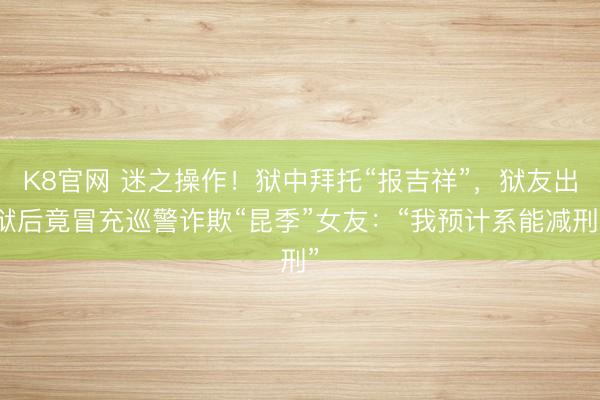 K8官网 迷之操作！狱中拜托“报吉祥”，狱友出狱后竟冒充巡警诈欺“昆季”女友：“我预计系能减刑”