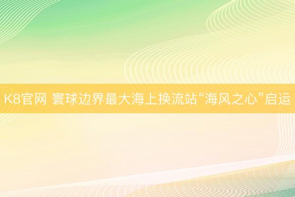 K8官网 寰球边界最大海上换流站“海风之心”启运
