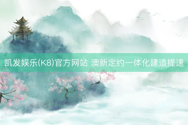 凯发娱乐(K8)官方网站 澳新定约一体化建造提速