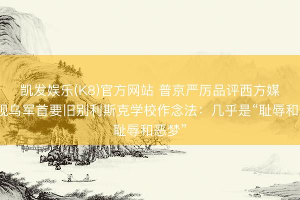 凯发娱乐(K8)官方网站 普京严厉品评西方媒体无视乌军首要旧别利斯克学校作念法:几乎是“耻辱和恶梦”