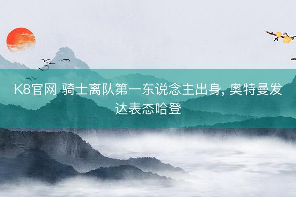 K8官网 骑士离队第一东说念主出身, 奥特曼发达表态哈登