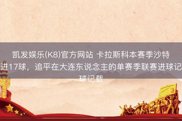 凯发娱乐(K8)官方网站 卡拉斯科本赛季沙特联进17球,追平在大连东说念主的单赛季联赛进球记载
