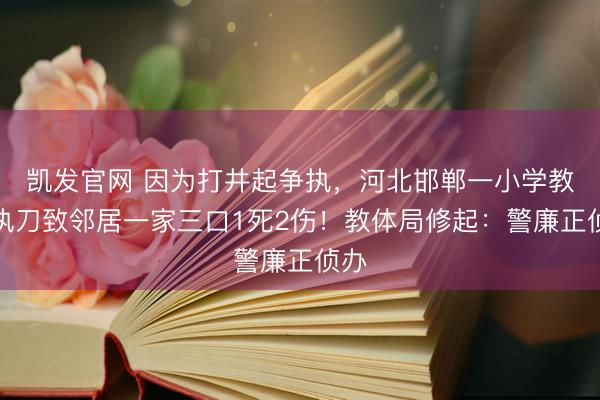 凯发官网 因为打井起争执，河北邯郸一小学教练执刀致邻居一家三口1死2伤！教体局修起：警廉正侦办