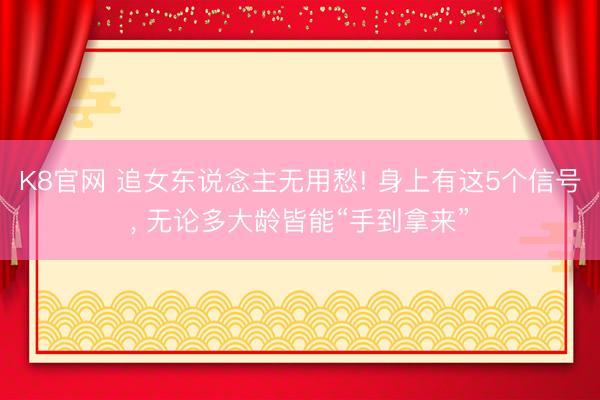 K8官网 追女东说念主无用愁! 身上有这5个信号， 无论多大龄皆能“手到拿来”