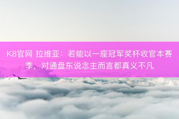 K8官网 拉维亚：若能以一座冠军奖杯收官本赛季，对通盘东说念主而言都真义不凡