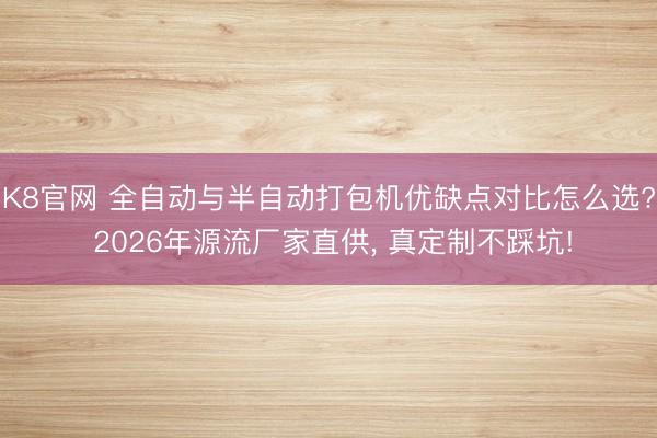 K8官网 全自动与半自动打包机优缺点对比怎么选? 2026年源流厂家直供, 真定制不踩坑!
