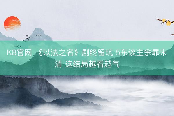 K8官网 《以法之名》剧终留坑 5东谈主余罪未清 这结局越看越气