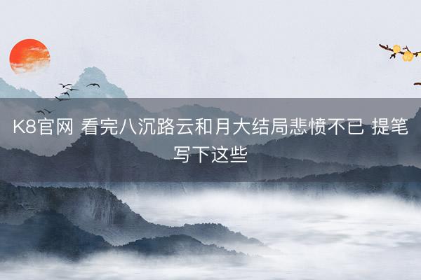 K8官网 看完八沉路云和月大结局悲愤不已 提笔写下这些