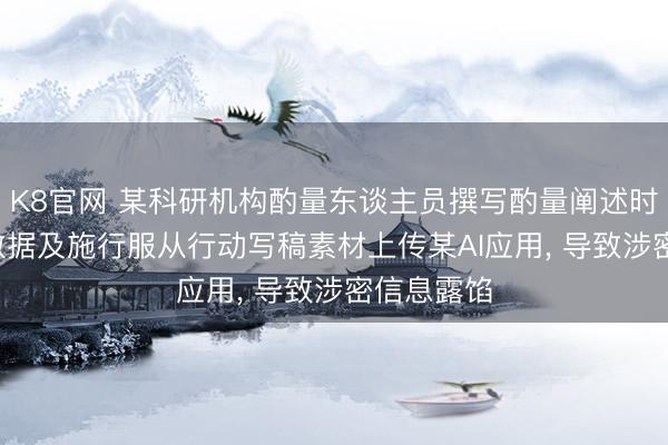 K8官网 某科研机构酌量东谈主员撰写酌量阐述时， 将中枢数据及施行服从行动写稿素材上传某AI应用， 导致涉密信息露馅