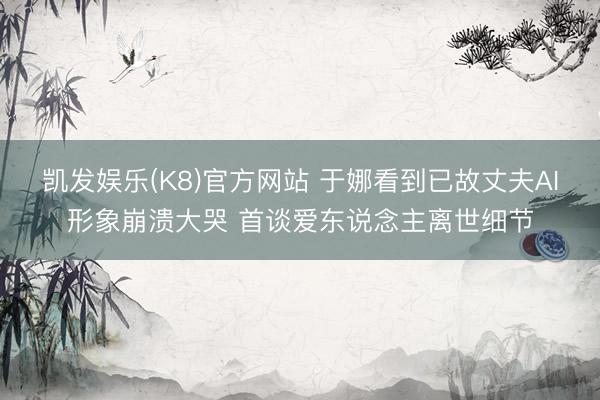 凯发娱乐(K8)官方网站 于娜看到已故丈夫AI形象崩溃大哭 首谈爱东说念主离世细节