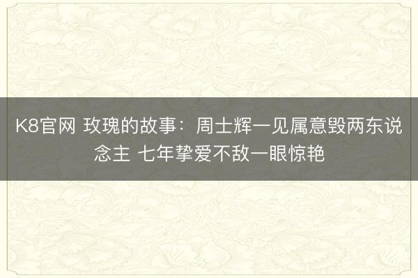 K8官网 玫瑰的故事：周士辉一见属意毁两东说念主 七年挚爱不敌一眼惊艳