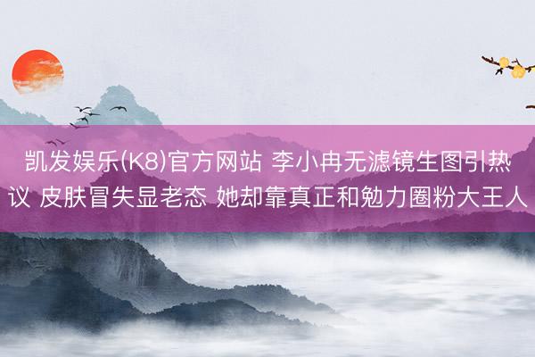 凯发娱乐(K8)官方网站 李小冉无滤镜生图引热议 皮肤冒失显老态 她却靠真正和勉力圈粉大王人