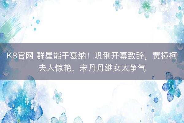 K8官网 群星能干戛纳!巩俐开幕致辞,贾樟柯夫人惊艳,宋丹丹继女太争气