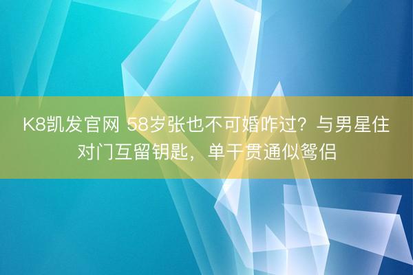 K8凯发官网 58岁张也不可婚咋过？与男星住对门互留钥匙，单干贯通似鸳侣