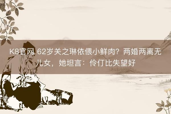 K8官网 62岁关之琳依偎小鲜肉？两婚两离无儿女，她坦言：伶仃比失望好