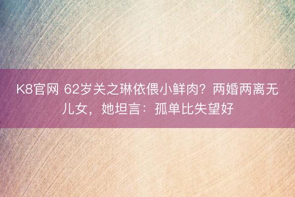 K8官网 62岁关之琳依偎小鲜肉？两婚两离无儿女，她坦言：孤单比失望好