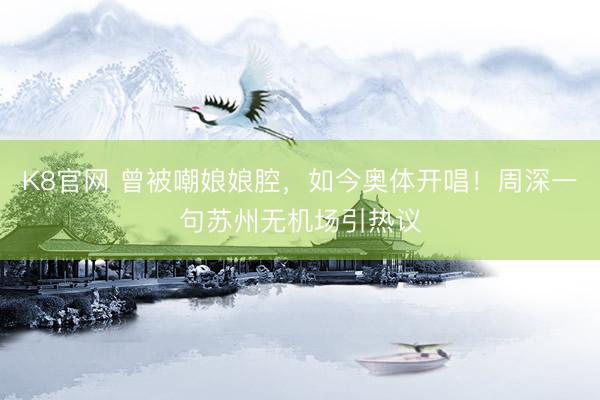 K8官网 曾被嘲娘娘腔，如今奥体开唱！周深一句苏州无机场引热议