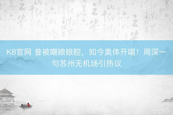 K8官网 曾被嘲娘娘腔,如今奥体开唱!周深一句苏州无机场引热议