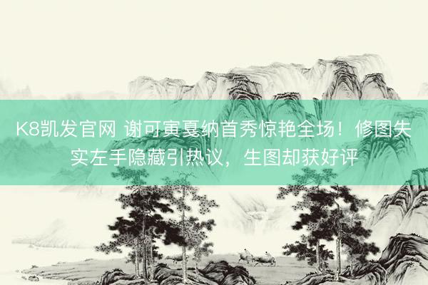 K8凯发官网 谢可寅戛纳首秀惊艳全场！修图失实左手隐藏引热议，生图却获好评