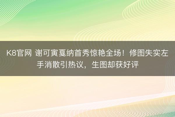 K8官网 谢可寅戛纳首秀惊艳全场！修图失实左手消散引热议，生图却获好评